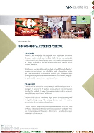 INNEOVATING DIGITAL EXPERIENCE FOR RETAIL
CARREFOUR CASE STUDY
THE CUSTOMER
Pioneers in the development and deployment of the hypermarket store format,
Carrefour is established in 34 countries. Since this French giant was established in
1972, their main growth strategy has been based on a strong international policy who
led Carrefour to become the first large retail distribution group in Europe and the
second at global level.
While they have been awarded several times thanks to their CSR projects, Carrefour’s
prime aim is to gain customers trust and fulfill their needs and expectations, and this
goal is the responsible for Carrefour overall leadership. As a consequence of this
on-going concern to provide the best purchase experience to customers, every day’s
job is addressed to this commitment on clients’ satisfaction.
THE CHALLENGE
Carrefour wants to develop a new concept of a digital and connected point of sale. To
accompany the consumer in the purchase process, enhance their experience and
strengthen their bond with the brand, the company decides to invest in a comprehen-
sive digital signage project, named WOW project.
The omnichannel character that improves digital signage becomes a central goal in
the digital marketing strategy of the company. Carrefour wants a new customer
communication: direct, multi-channel and effective.
Carrefour drives the opportunity to communicate with the client at the time of the
purchase as well as provide information to optimize purchases and boost sales. There-
fore, the main challenge of the project is determined by a perfect implementation,
management and maintenance.
Madrid | Barcelona | Bogotá | Miami | Lima
Neo Advertising 2003 S.L | C/ Camí Riereta 30 | 08907 Hospitalet de Llobregat | Spain
Tel +34 900 898 500 | www.neoadvertising.es
 