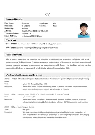CV
Personal Details
First Name： Haoxiang Last Name: Wu
Birth Date： 8-10-1990 Gender： Male
Nationality: Chinese
Address： Poptahof Noord 161, 2624RE, Delft
Telephone Number： +31659719333
E-mail Address： wuhaoxiang2013@126.com
Education
2013 - 2015 Master of Geomatics, Delft University of Technology, Netherlands
2009 - 2013 Bachelor of Surveying and Mapping, Tongji University, China
Personal Profile
Solid academic background on surveying and mapping, including multiple positioning techniques such as GPS,
photogrammetry, Wi-Fi positioning. Experience working on project related to 3D reconstruction, image processing and
computer graphics. Motivated in programing and developing. A quick learner who is always seeking learning
opportunities. Work well in teams as well as individually with good communication skills.
Work-related Courses and Projects
2014 /12 – 2015 /9： Master thesis: Integration of 2D architectural floor plans into Indoor OpenStreetMap for reconstructing 3D building
models
Tools： Python, QGis , PostgreSQL, Eclipse JAVA
Description： The aim of this project is to semi-automatically process 2D geometry contained in daily architectural floor
plans to construct closed contours of indoor spaces for simple 3D extrusion.
2014 /9 - 2014 /11 ： Synthesis project: Research on Wi-Fi indoor locationing in ‘De Rotterdam’ building
Tools： Python, Matlab, , QGis
Description： The aim of this project is to develop a working prototype application to find and display the location of a
colleague in a high-rise building (‘De Rotterdam’) using techniques of Wi-Fi fingerprinting and trilateration.
2014 /3 - 2014 /6 ：Course: Computer Graphics
Tools： C++, OpenGL
Description： This course covers theoretical knowledge about computer graphics. The final project is to develop a ray-
racing program that can render 2D images from a simple 3D scene using multiple imaginable effects, ranging
from reflections and refractions to soft shadows and textures and so on.
 