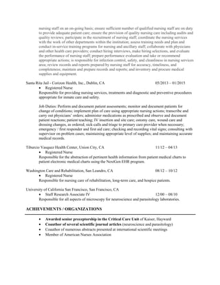 nursing staff on an on-going basis; ensure sufficient number of qualified nursing staff are on duty
to provide adequate patient care; ensure the provision of quality nursing care including audits and
quality reviews; participate in the recruitment of nursing staff; coordinate the nursing services
with the work of other departments within the institution; assess training needs and plan and
conduct in-service training programs for nursing and ancillary staff; collaborate with physicians
and other health care providers; conduct hiring interviews, make hiring selections, and evaluate
the performance of nursing staff; prepare performance evaluation and take or recommend
appropriate actions; is responsible for infection control, safety, and cleanliness in nursing services
area; review records and reports prepared by nursing staff for accuracy, timeliness, and
completeness; maintain and prepare records and reports; and inventory and procure medical
supplies and equipment.
Santa Rita Jail - Corizon Health, Inc., Dublin, CA 05/2013 – 01/2015
• Registered Nurse
Responsible for providing nursing services, treatments and diagnostic and preventive procedures
appropriate for inmate care and safety.
Job Duties: Perform and document patient assessments; monitor and document patients for
change of conditions; implement plan of care using appropriate nursing actions; transcribe and
carry out physicians’ orders; administer medications as prescribed and observe and document
patient reactions; patient teaching; IV insertion and site care; ostomy care, wound care and
dressing changes, as ordered; sick-calls and triage to primary care provider when necessary;
emergency / first responder and first aid care; checking and recording vital signs; consulting with
supervisor on problem cases; maintaining appropriate level of supplies; and maintaining accurate
medical records.
Tiburcio Vasquez Health Center, Union City, CA 11/12 – 04/13
• Registered Nurse
Responsible for the abstraction of pertinent health information from patient medical charts to
patient electronic medical charts using the NextGen EHR program.
Washington Care and Rehabilitation, San Leandro, CA 08/12 – 10/12
• Registered Nurse
Responsible for nursing care of rehabilitation, long-term care, and hospice patients.
University of California San Francisco, San Francisco, CA
• Staff Research Associate IV 12/00 – 08/10
Responsible for all aspects of microscopy for neuroscience and parasitology laboratories.
ACHIEVEMENTS / ORGANIZATIONS
• Awarded senior preceptorship in the Critical Care Unit of Kaiser, Hayward
• Coauthor of several scientific journal articles (neuroscience and parasitology)
• Coauthor of numerous abstracts presented at international scientific meetings
• Member of American Nurses Association
 