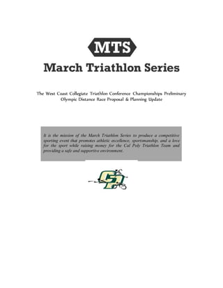 The West Coast Collegiate Triathlon Conference Championships Preliminary
Olympic Distance Race Proposal & Planning Update
It is the mission of the March Triathlon Series to produce a competitive
sporting event that promotes athletic excellence, sportsmanship, and a love
for the sport while raising money for the Cal Poly Triathlon Team and
providing a safe and supportive environment.
 