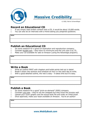 Massive Credibility
                                                                  © 2009, Patrick Schwerdtfeger




Record an Educational CD
□       If you simply read written content onto a CD, it would be about 10,000 words.
□       You can also do an interview with a friend asking you prepared questions.

Notes




Publish an Educational CD
□       Do some research for a good CD duplication and reproduction company.
□       Consider Kunaki.com – they have no minimums and the unit cost is $1.75.
□       Make your CD available for sale on Amazon (using the Advantage program).

Notes




Write a Book
□       Write an outline FIRST with chapters and bullet points laid out in detail.
□       Break it down into sections and schedule an hour or two each day to write.
□       With a good detailed outline, the rest is easy – it takes time but it’s easy.

Notes




Publish a Book
□       Do some research for a good “print-on-demand” (POD) company.
□       Consider Lulu.com – they’re not the cheapest but they know the process well.
□       Upload your cover graphic and the actual book file and order an initial proof.
□       Once approved, make your book available on Amazon. You’re an author!

Notes




                               www.WebifyBook.com
 