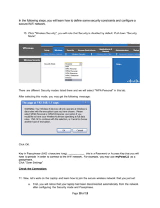 Page 10 of 13
In the following steps, you will learn how to define some security constraints and configure a
secure WiFi network.
10. Click "Wireless Security", you will note that Security is disabled by default. Pull down “Security
Mode”:
There are different Security modes listed there and we will select "WPA Personal" in this lab.
After selecting this mode, you may get the following message:
Click OK.
Key in Passphrase (8-63 characters long): ___________, this is a Password or Access Key that you will
have to provide in order to connect to the WiFi network. For example, you may use myPass123 as a
passphrase.
Click "Save Settings"
Check the Connection:
11. Now, let’s work on the Laptop and learn how to join the secure wireless network that you just set:
a. First, you will notice that your laptop had been disconnected automatically from the network
after configuring the Security mode and Passphrase.
 