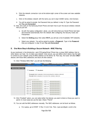 Page 11 of 13
b. Click the network connection icon at the bottom-right corner of the screen and view available
networks.
c. Click on the wireless network with the name you set in step 4 (SSID name), click Connect.
d. You will be asked to provide the Password that you defined in step 10. Type the Password
and You are Connected
12. Now, let’s work on the Samsung Smart Phone and learn how to join the secure wireless network
that you just set:
a. As with the Laptop configuration above, you will notice that your Smart Phone had been
disconnected automatically from the network after configuring the Security mode and
Passphrase.
b. Select the Setting group then select Wi-Fi, you will see a list of available WiFi networks.
c. Select your network. You will be asked to provide a Password. Type in the Password
that you configured in step 10 and You are Connected!
E. One More Step in Building a Secure Network – MAC Filtering
As we mentioned in the Introduction, each PC/Laptop/Smart Phone has a unique MAC address that no
other device can have. So, to make your network more secure, you can define which device has the right
to connect to your network using its MAC address as the device ID. That way, the router will allow ONLY
devices with those MAC addresses and block all other devices.
13. Click "Wireless MAC filter", you will see the following:
14. Click "Enabled" option, you can select either the devices you want to block or those you want to
permit. In most cases we use the later. Check "Permit"
15. You can add the MAC addresses manually. The MAC addresses can be found as follows
a. For Laptop, go to START  Run  cmd ok. Then, type ipconfig/all, scroll to the
 