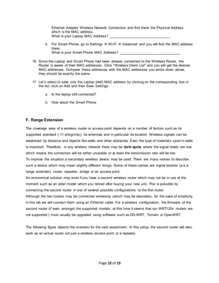 Page 12 of 13
Ethernet Adapter Wireless Network Connection and find there the Physical Address
which is the MAC address.
What is your Laptop MAC Address? _______________________________
b. For Smart Phone, go to Settings  Wi-Fi  Advanced and you will find the MAC address
there.
What is your Smart Phone MAC Address? _______________________________
16. Since the Laptop and Smart Phone had been already connected to the Wireless Router, the
Router is aware of their MAC addresses. Click "Wireless Client List" and you will get the devices
MAC addresses. Compare these addresses with the MAC addresses you wrote down above,
they should be exactly the same.
17. Let’s select to save only the Laptop (dell) MAC address by clicking on the corresponding box in
the list, click on Add and then Save Settings.
a. Is the laptop still connected?
b. How about the Smart Phone
F. Range Extension
The coverage area of a wireless router or access point depends on a number of factors such as its
supported standard (.11 a/b/g/n/ac), its antennas and in particular its location. Wireless signals can be
weakened by distance and objects like walls and other obstacles. Even the type of materials used in walls
is important. Therefore, in any wireless network there may be dark spots where the signal levels are low
which means the connection will be either unusable or at least the transmission rate will be low.
To improve the situation a secondary wireless device may be used. There are many names to describe
such a device which may mean slightly different things. Some of these names are signal booster (a.k.a
range extender), router, repeater, bridge or an access point.
An economical solution may exist if you have a second wireless router which may not be in use at the
moment such as an older model which you retired after buying your new unit. This is possible by
connecting the second router in one of several possible configurations to the first router.
Although the two routers may be connected wirelessly (which may be desirable), for the sake of simplicity,
in this lab we will connect them using an Ethernet cable. For a wireless configuration, the firmware of the
second router (if even amongst the supported models; at this time it seems that our WRT120n routers are
not supported.) must usually be upgraded using software such as DD-WRT, Tomato or OpenWRT.
The following figure depicts the scenario for the next experiment. In this setup, the second router will also
work as an actual router not just a wireless access point or a repeater.
 