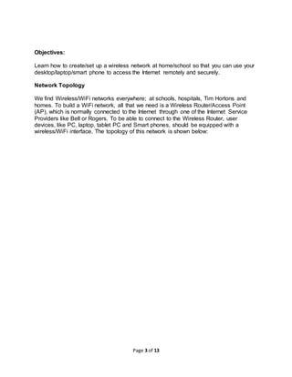 Page 3 of 13
Objectives:
Learn how to create/set up a wireless network at home/school so that you can use your
desktop/laptop/smart phone to access the Internet remotely and securely.
Network Topology
We find Wireless/WiFi networks everywhere; at schools, hospitals, Tim Hortons and
homes. To build a WiFi network, all that we need is a Wireless Router/Access Point
(AP), which is normally connected to the Internet through one of the Internet Service
Providers like Bell or Rogers. To be able to connect to the Wireless Router, user
devices, like PC, laptop, tablet PC and Smart phones, should be equipped with a
wireless/WiFi interface. The topology of this network is shown below:
 