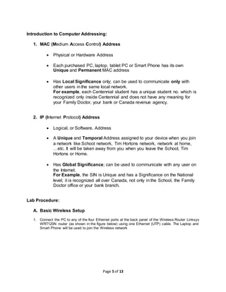 Page 5 of 13
Introduction to Computer Addressing:
1. MAC (Medium Access Control) Address
 Physical or Hardware Address
 Each purchased PC, laptop, tablet PC or Smart Phone has its own
Unique and Permanent MAC address
 Has Local Significance only; can be used to communicate only with
other users in the same local network.
For example, each Centennial student has a unique student no. which is
recognized only inside Centennial and does not have any meaning for
your Family Doctor, your bank or Canada revenue agency.
2. IP (Internet Protocol) Address
 Logical, or Software, Address
 A Unique and Temporal Address assigned to your device when you join
a network like School network, Tim Hortons network, network at home,
…etc. It will be taken away from you when you leave the School, Tim
Hortons or Home.
 Has Global Significance; can be used to communicate with any user on
the Internet.
For Example, the SIN is Unique and has a Significance on the National
level; it is recognized all over Canada, not only in the School, the Family
Doctor office or your bank branch.
Lab Procedure:
A. Basic Wireless Setup
1. Connect the PC to any of the four Ethernet ports at the back panel of the Wireless Router Linksys
WRT120N router (as shown in the figure below) using one Ethernet (UTP) cable. The Laptop and
Smart Phone will be used to join the Wireless network
 