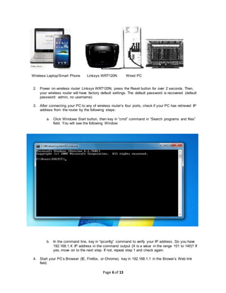 Page 6 of 13
Wireless Laptop/Smart Phone Linksys WRT120N Wired PC
2. Power on wireless router Linksys WRT120N, press the Reset button for over 2 seconds. Then,
your wireless router will have factory default settings. The default password is recovered (default
password: admin, no username)
3. After connecting your PC to any of wireless router’s four ports, check if your PC has retrieved IP
address from the router by the following steps:
a. Click Windows Start button, then key in “cmd” command in “Search programs and files”
field. You will see the following Window:
b. In the command line, key in “ipconfig” command to verify your IP address. Do you have
192.168.1.X IP address in the command output (X is a value in the range 101 to 140)? If
yes, move on to the next step. If not, repeat step 1 and check again.
4. Start your PC’s Browser (IE, Firefox, or Chrome), key in 192.168.1.1 in the Brower’s Web link
field.
 