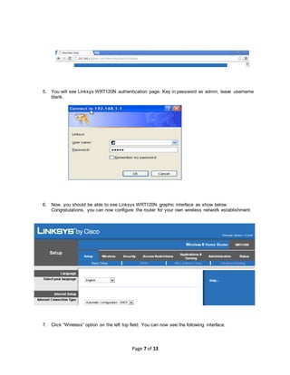 Page 7 of 13
5. You will see Linksys WRT120N authentication page. Key in password as admin, leave username
blank.
6. Now, you should be able to see Linksys WRT120N graphic interface as show below.
Congratulations, you can now configure the router for your own wireless network establishment.
7. Click “Wireless” option on the left top field. You can now see the following interface.
 