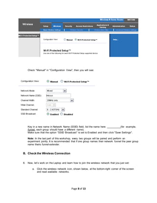 Page 8 of 13
Check "Manual" in "Configuration View", then you will see:
Key in a new name in Network Name (SSID) field, list the name here: __________(for example,
funnet, each group should have a different name).
Make sure that the option “SSID Broadcast” is set to Enabled and then click "Save Settings".
Note: In the last part of this workshop, every two groups will be paired and perform an
experiment jointly. It is recommended that if one group names their network funnet the peer group
name theirs funnet-extender.
B. Check the Wireless Connection
8. Now, let’s work on the Laptop and learn how to join the wireless network that you just set:
a. Click the wireless network icon, shown below, at the bottom-right corner of the screen
and read available networks.
 