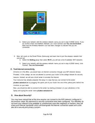 Page 9 of 13
b. Select your network with the wireless network name you set in step 4 (SSID name), if you
do not find it then click Refresh Network List. Click Connect and You are Connected!
Note how the Wireless Network icon had been changed to indicate that you are
connected.
9. Now, let’s work on the Smart Phone (Samsung) and learn how to join the wireless network that
you just set:
a. Select the Setting group then select Wi-Fi, you will see a list of available WiFi networks.
b. Select your network with the wireless network name you set in step 4 (SSID name), click
Connect. You are Connected!
C. Test Internet connectivity.
At home or in the office, you would have an Internet connection through your ISP (Internet Service
Provider). In the college, we are not allowed to connect your router to the college network for security
reasons. Instead, we will use a local server to emulate the Internet.
Your instructor has already prepared the setup in a way that you can connect to the server
plustwo.setasicet.int by plugging the uplink port of your router into one of the yellow ports behind the
monitors on your desk.
Now, you should be able to connect to the server by starting a browser on your cell phone or the
laptop and typing the server name plustwo.setasicet.int.
D. How about Security?
You may have noticed that at this time anyone can connect to the WiFi network configured in
the previous steps. No password or security constraints have been configured. You definitely do
not want your network to be available to unauthorized users like neighbors or hackers; they will
share your Internet bandwidth which will downgrade the Internet connection speed and could
also be a security and privacy concern.
 