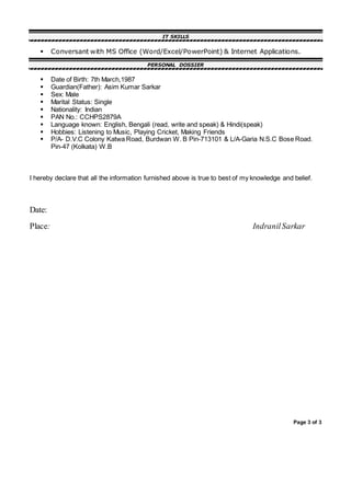 Page 3 of 3
IT SKILLS
 Conversant with MS Office (Word/Excel/PowerPoint) & Internet Applications.
PERSONAL DOSSIER
 Date of Birth: 7th March,1987
 Guardian(Father): Asim Kumar Sarkar
 Sex: Male
 Marital Status: Single
 Nationality: Indian
 PAN No.: CCHPS2879A
 Language known: English, Bengali (read, write and speak) & Hindi(speak)
 Hobbies: Listening to Music, Playing Cricket, Making Friends
 P/A- D.V.C Colony Katwa Road, Burdwan W. B Pin-713101 & L/A-Garia N.S.C Bose Road.
Pin-47 (Kolkata) W.B
I hereby declare that all the information furnished above is true to best of my knowledge and belief.
Date:
Place: IndranilSarkar
 