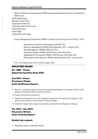 Khaled Mohamed Nageb HUSSEIN
- Master Of Business Administration (MBA ,International Business School of Scandinavia
(IBSS) 2013
- Marketing Strategy
- Manager of the Future
- Organization Behavior
- Communications in the Future
- Human Resources
- Project Mgt.
- Leadership in the Future
- Project Management Professional (PRMG ),American University In Cairo (AUC), 2013
- International Standard of Management (PRMG 025)
- Resource Management (PRMG 020) September 2012 – January 2013
- Risk Management (PRMG 090) July 2012
- Feasibility Studies ( PRMG 050) February 2012-May 2012
- Budgeting & Cost Control ( PRMG 030) February 2012-May 2012
- Planning & Control Projects ( PRMG 010) September 2011- January 2012
- B.Sc. Civil Engineering, Cairo University, Egypt, 2002.
EMPLOYMENT RECORD
Dec. 2009 – Present
Engineering Consultant Group (ECG)
June.2014 - Present
Procurement Division
Senior Specifications Engineer
• Reports to principle Engineer nominated by Department Manager in accordance with the work
program of the project and the corporate schemes.
• Prepare specifications for projects.
• Organizes and supervises the work of engineers allocated to him and provides support to other
project technical teams as directed by the Project Manager.
• Undertakes special and/or project assignments as required by the Department Manager.
Feb. 2013 – June 2014
Procurement Division
Senior Tendering Engineer
Detailed task assigned:
• Preparing project evaluation criteria;
Page 2 of 6
 