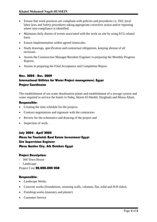 Khaled Mohamed Nageb HUSSEIN
• Ensure that work practices are compliant with policies and procedures i.e. ISO, local
labor laws and Safety procedures taking appropriate corrective action and/or reporting
where non-compliance is identified.
• Maintains daily diaries of events associated with the work on site by using ECG related
form.
• Ensure implementation within agreed timescales.
• Study drawings, specification and contractual obligations, keeping abreast of all
revisions.
• Assists the Construction Manager/Resident Engineer in preparing the Monthly Progress
Reports.
• Assists in preparing the Final Acceptance and Completion Report.
Nov. 2005 - Dec. 2009
International Utilities for Water Project management, Egypt
Project Coordinator
The establishment of sea water desalination plants and establishment of a sewage system and
water required to service the hotels in Nabq, Sharm El-Sheikh, Hurghada and Marsa Allam.
Responsible:
• Creating the time schedule for the projects
• Contract negotiations and signature with the contractors
• Review for the schematics and drawing of the project and
• Inspection of work.
July 2004 - April 2005
Mena for Touristic& Real Estate Investment Egypt
Site Supervision Engineer
Mena Garden City, 6th October; Egypt
Project Description:
- 500 Town House
- Landscape
Project Cost 20,000,000 USD
Responsible:
• Landscape Works
• Concrete works (foundations, retaining walls, columns, flat, solid and H.B slabs);
• Finishing works (masonry and plaster)
• Customer Service
Page 4 of 6
 