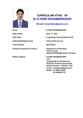 CURRICULUM VITAE OF
Dr.K.HARI NAGAMADDAIAH
(E-mail: hariphdsku@gmail.com)
Name : K.HARI NAGAMADDAIAH
Date of Birth : April 1st, 1985
Birth Place : Lingalapalli, Kurnool District (A.P)
Nationality/Religion/Caste : Indian-Hindu-Kuruva
Ph.D Awarded : 06-07-2015
Research Experience (5 Years) : Department of Chemistry,
S.K.University
ANANTHAPURAMU-Andhra Pradesh
Mailing Address : K.HARI NAGAMADDAIAH
4-75,
Lingalapalle (V), Bukkapuram
(Post),Via: B-Camp, Kurnool (Dt)
Andhra Pradesh – 518 002 - India
E-mail : hariphdsku@gmail.com
Mobile: +91-99853 40181
+91-9494221774
 