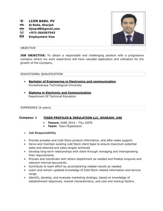 LIJIN BABU. PV
Al Rolla, Sharjah
lijinpv88@gmail.com
+971-564367543
Employment Visa
OBJECTIVE
JOB OBJECTIVE: To obtain a responsible and challenging position with a progressive
company where my work experience will have valuable application and utilization for the
growth of the Company.
EDUCATIONAL QUALIFICATION
• Bachelor of Engineering in Electronics and communication
Visveshwaraya Technological University
• Diploma in Electronic and Communication
Department Of Technical Education
EXPERIENCE (6 years)
Company: 1 TIGER PROFILES & INSULATION LLC, SHARJAH, UAE
• Tenure: JUNE 2014 – TILL DATE
• Team: Sales Department
• Job Responsibility
• Provide presales and Cold Store product information, and after-sales support.
• Serve and maintain existing cold Store client base to ensure maximum potential
sales and attained and sales targets achieved
• Develop long-term relationships with client through managing and interoperating
their requirements.
• Process and coordinate with others department as needed and finalize enquires and
relevant internal documents.
• Contribute to team effort by accomplishing related results as needed.
• Learn and remain updated knowledge of Cold Store related information and service
range.
• Identify, develop, and evaluate marketing strategy, based on knowledge of
establishment objectives, market characteristics, and cost and markup factors.
 