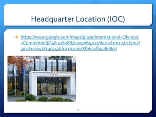 Headquarter Location (IOC)
 https://www.google.com/maps/place/International+Olympic
+Committee/@46.518288,6.597065,17z/data=!3m1!4b1!4m2!
3m1!1s0x478c30353bfca1b7:0x28f6622fb4a8e8cd
10
 
