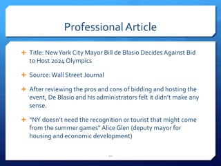 Professional Article
 Title: NewYork City Mayor Bill de Blasio Decides Against Bid
to Host 2024 Olympics
 Source: Wall Street Journal
 After reviewing the pros and cons of bidding and hosting the
event, De Blasio and his administrators felt it didn’t make any
sense.
 “NY doesn’t need the recognition or tourist that might come
from the summer games” Alice Glen (deputy mayor for
housing and economic development)
11
 