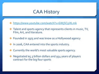 CAA History
 https://www.youtube.com/watch?v=GWjSC5iXLmk
 Talent and sports agency that represents clients in music,TV,
Film, Art, and literature.
 Founded in 1975 and was know as a Hollywood agency
 In 2006, CAA entered into the sports industry.
 Currently the world’s most valuable sports agency.
 Negotiated $5.3 billion dollars and 954 years of players
contract for the big four sports
12
 