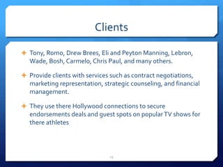 Clients
 Tony, Romo, Drew Brees, Eli and Peyton Manning, Lebron,
Wade, Bosh, Carmelo, Chris Paul, and many others.
 Provide clients with services such as contract negotiations,
marketing representation, strategic counseling, and financial
management.
 They use there Hollywood connections to secure
endorsements deals and guest spots on popularTV shows for
there athletes
13
 