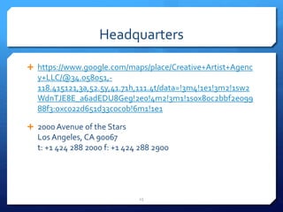 Headquarters
 https://www.google.com/maps/place/Creative+Artist+Agenc
y+LLC/@34.058051,-
118.415121,3a,52.5y,41.71h,111.4t/data=!3m4!1e1!3m2!1sw2
WdnTJE8E_a6adEDU8Geg!2e0!4m2!3m1!1s0x80c2bbf2e099
88f3:0xc022d651d33c0c0b!6m1!1e1
 2000 Avenue of the Stars
Los Angeles, CA 90067
t: +1 424 288 2000 f: +1 424 288 2900
15
 