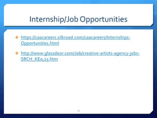 Internship/Job Opportunities
 https://caacareers.silkroad.com/caacareers/Internships-
Opportunities.html
 http://www.glassdoor.com/Job/creative-artists-agency-jobs-
SRCH_KE0,23.htm
16
 