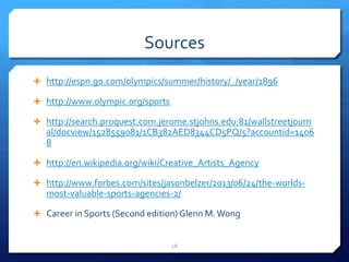 Sources
 http://espn.go.com/olympics/summer/history/_/year/1896
 http://www.olympic.org/sports
 http://search.proquest.com.jerome.stjohns.edu:81/wallstreetjourn
al/docview/1528559081/1CB382AED8344CD5PQ/5?accountid=1406
8
 http://en.wikipedia.org/wiki/Creative_Artists_Agency
 http://www.forbes.com/sites/jasonbelzer/2013/06/24/the-worlds-
most-valuable-sports-agencies-2/
 Career in Sports (Second edition) Glenn M.Wong
18
 