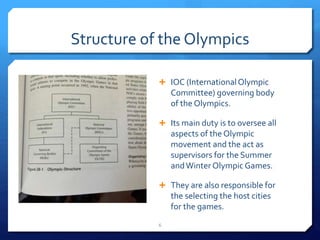 Structure of the Olympics
 IOC (InternationalOlympic
Committee) governing body
of the Olympics.
 Its main duty is to oversee all
aspects of the Olympic
movement and the act as
supervisors for the Summer
andWinter Olympic Games.
 They are also responsible for
the selecting the host cities
for the games.
6
 