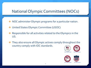 National Olympic Committees (NOCs)
 NOC administer Olympic programs for a particular nation.
 United States Olympic Committee (USOC)
 Responsible for all activities related to the Olympics in the
US.
 They also ensure all Olympic actives comply throughout the
country comply with IOC standards.
8
 