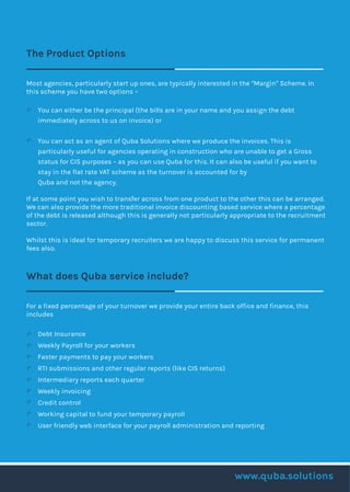 The Product Options
Most agencies, particularly start up ones, are typically interested in the “Margin” Scheme. In
this scheme you have two options –
You can either be the principal (the bills are in your name and you assign the debt
immediately across to us on invoice) or
You can act as an agent of Quba Solutions where we produce the invoices. This is
particularly useful for agencies operating in construction who are unable to get a Gross
status for CIS purposes – as you can use Quba for this. It can also be useful if you want to
stay in the flat rate VAT scheme as the turnover is accounted for by
Quba and not the agency.
If at some point you wish to transfer across from one product to the other this can be arranged.
We can also provide the more traditional invoice discounting based service where a percentage
of the debt is released although this is generally not particularly appropriate to the recruitment
sector.
Whilst this is ideal for temporary recruiters we are happy to discuss this service for permanent
fees also.
What does Quba service include?
For a fixed percentage of your turnover we provide your entire back office and finance, this
includes
Debt Insurance
Weekly Payroll for your workers
Faster payments to pay your workers
RTI submissions and other regular reports (like CIS returns)
Intermediary reports each quarter
Weekly invoicing
Credit control
Working capital to fund your temporary payroll
User friendly web interface for your payroll administration and reporting
www.quba.solutions
 