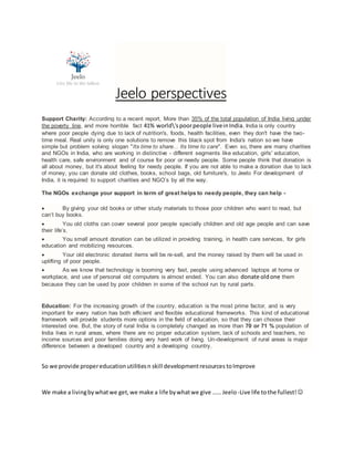Jeelo perspectives
Support Charity: According to a recent report, More than 35% of the total population of India living under
the poverty line, and more horrible fact 41% world'spoorpeople liveinIndia. India is only country
where poor people dying due to lack of nutrition's, foods, health facilities, even they don't have the two-
time meal. Real unity is only one solutions to remove this black spot from India's nation so we have
simple but problem solving slogan "Its time to share... Its time to care". Even so, there are many charities
and NGOs in India, who are working in distinctive - different segments like education, girls' education,
health care, safe environment and of course for poor or needy people. Some people think that donation is
all about money, but it's about feeling for needy people. If you are not able to make a donation due to lack
of money, you can donate old clothes, books, school bags, old furniture's, to Jeelo For development of
India, it is required to support charities and NGO’s by all the way.
The NGOs exchange your support in term of great helps to needy people, they can help -
 By giving your old books or other study materials to those poor children who want to read, but
can’t buy books.
 You old cloths can cover several poor people specially children and old age people and can save
their life’s.
 You small amount donation can be utilized in providing training, in health care services, for girls
education and mobilizing resources.
 Your old electronic donated items will be re-sell, and the money raised by them will be used in
uplifting of poor people.
 As we know that technology is booming very fast, people using advanced laptops at home or
workplace, and use of personal old computers is almost ended. You can also donate oldone them
because they can be used by poor children in some of the school run by rural parts.
Education: For the increasing growth of the country, education is the most prime factor, and is very
important for every nation has both efficient and flexible educational frameworks. This kind of educational
framework will provide students more options in the field of education, so that they can choose their
interested one. But, the story of rural India is completely changed as more than 70 or 71 % population of
India lives in rural areas, where there are no proper education system, lack of schools and teachers, no
income sources and poor families doing very hard work of living. Un-development of rural areas is major
difference between a developed country and a developing country.
So we provide propereducationutilitiesn skill developmentresources toImprove
We make a livingbywhatwe get,we make a life bywhatwe give …… Jeelo-Live life tothe fullest!
 