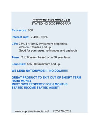 SUPREME FINANCIAL LLC
STATED NO DOC PROGRAM
Fico score: 650.
Interest rate: 7.49%- 9.0%
LTV: 75%.1-4 family investment properties.
70% on 5 familes and up.
Good for purchases, refinances and cashouts
Term: 3 to 8 years. based on a 30 year term
Loan Size: $75,000 minimum and up.
WE LEND NATIONWIDE!!!! NO DOC!!!!!!!
GREAT PRODUCT TO EXIT OUT OF SHORT TERM
HARD MONEY.
MUST OWN PROPERTY FOR 6 MONTHS
STATED INCOME STATED ASSET!
WWWWW(We WWhave lenders that lendW in other states. Inquire
within)W
www.supremefinancial.net 732-470-0282
 