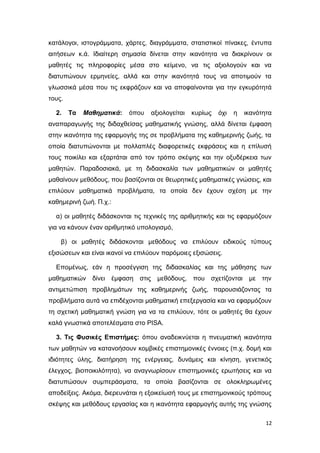 κατάλογοι, ιστογράμματα, χάρτες, διαγράμματα, στατιστικοί πίνακες, έντυπα
αιτήσεων κ.ά. Ιδιαίτερη σημασία δίνεται στην ικανότητα να διακρίνουν οι
μαθητές τις πληροφορίες μέσα στο κείμενο, να τις αξιολογούν και να
διατυπώνουν ερμηνείες, αλλά και στην ικανότητά τους να αποτιμούν τα
γλωσσικά μέσα που τις εκφράζουν και να αποφαίνονται για την εγκυρότητά
τους.
2. Τα Μαθηματικά: όπου αξιολογείται κυρίως όχι η ικανότητα
αναπαραγωγής της διδαχθείσας μαθηματικής γνώσης, αλλά δίνεται έμφαση
στην ικανότητα της εφαρμογής της σε προβλήματα της καθημερινής ζωής, τα
οποία διατυπώνονται με πολλαπλές διαφορετικές εκφράσεις και η επίλυσή
τους ποικίλει και εξαρτάται από τον τρόπο σκέψης και την οξυδέρκεια των
μαθητών. Παραδοσιακά, με τη διδασκαλία των μαθηματικών οι μαθητές
μαθαίνουν μεθόδους, που βασίζονται σε θεωρητικές μαθηματικές γνώσεις, και
επιλύουν μαθηματικά προβλήματα, τα οποία δεν έχουν σχέση με την
καθημερινή ζωή. Π.χ.:
α) οι μαθητές διδάσκονται τις τεχνικές της αριθμητικής και τις εφαρμόζουν
για να κάνουν έναν αριθμητικό υπολογισμό,
β) οι μαθητές διδάσκονται μεθόδους να επιλύουν ειδικούς τύπους
εξισώσεων και είναι ικανοί να επιλύουν παρόμοιες εξισώσεις.
Επομένως, εάν η προσέγγιση της διδασκαλίας και της μάθησης των
μαθηματικών δίνει έμφαση στις μεθόδους, που σχετίζονται με την
αντιμετώπιση προβλημάτων της καθημερινής ζωής, παρουσιάζοντας τα
προβλήματα αυτά να επιδέχονται μαθηματική επεξεργασία και να εφαρμόζουν
τη σχετική μαθηματική γνώση για να τα επιλύουν, τότε οι μαθητές θα έχουν
καλά γνωστικά αποτελέσματα στο PISA.
3. Τις Φυσικές Επιστήμες: όπου αναδεικνύεται η πνευματική ικανότητα
των μαθητών να κατανοήσουν κομβικές επιστημονικές έννοιες (π.χ. δομή και
ιδιότητες ύλης, διατήρηση της ενέργειας, δυνάμεις και κίνηση, γενετικός
έλεγχος, βιοποικιλότητα), να αναγνωρίσουν επιστημονικές ερωτήσεις και να
διατυπώσουν συμπεράσματα, τα οποία βασίζονται σε ολοκληρωμένες
αποδείξεις. Ακόμα, διερευνάται η εξοικείωσή τους με επιστημονικούς τρόπους
σκέψης και μεθόδους εργασίας και η ικανότητα εφαρμογής αυτής της γνώσης
12
 
