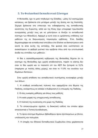 5. Το Φινλανδικό Εκπαιδευτικό Σύστημα
Η Φινλανδία, έχει το μισό πληθυσμό της Ελλάδας - μόλις 5,2 εκατομμύρια
κατοίκους, και βρίσκεται στο μεταίχμιο μεταξύ της Δύσης και της Ανατολής.
Σήμερα βρίσκεται στο επίκεντρο του ενδιαφέροντος της εκπαιδευτικής
κοινότητας της Ευρώπης, αλλά και της Κίνας (έχει υπογραφεί πρωτόκολλο
συνεργασίας μεταξύ τους για να μελετήσουν οι Κινέζοι το εκπαιδευτικό
σύστημα των Φιλανδών). Αφορμή γι αυτό είναι οι υψηλότατες επιδόσεις των
μαθητών της σε διαγωνισμούς παγκοσμίου εμβέλειας. Έτσι, δεκάδες
δημοσιογράφοι και εκπαιδευτικοί σπεύδουν στο Ελσίνκι να διαπιστώσουν από
κοντά τα αίτια αυτής της εκτίναξης. Και φυσικά όλοι ευελπιστούν να
ανακαλύψουν το φοβερό μυστικό που κρύβεται πίσω από την εντυπωσιακή
άνοδο του επιπέδου των μαθητών.
Η ίδια η σοσιαλδημοκρατική κυβέρνηση της Φινλανδίας δέχεται ότι το
σύστημα της Φινλανδίας έχει υψηλή αποδοτικότητα, παρότι το κόστος δεν
είναι το ίδιο υψηλό και το ποσοστό επί του AEΠ δεν ξεπερνά το 5,2%
(παρόμοιο με πολλές άλλες χώρες), και είναι το 11,9% του συνόλου των
δημόσιων δαπανών.
Στην υψηλή απόδοση του εκπαιδευτικού συστήματος συνεισφέρει μεταξύ
των άλλων:
1. Η σταθερή εκπαιδευτική πολιτική που εφαρμόζεται στα θέματα της
Παιδείας, ανεξαρτήτως αν αλλάζει η Κυβέρνηση ή ο υπουργός της Παιδείας.
2. Οι ίσες ευκαιρίες μάθησης για όλους τους μαθητές
3. Η ενιαία μορφή της υποχρεωτικής εκπαίδευσης.
4. Η πολιτική της συναίνεσης στο χώρο της Παιδείας
5. Το αποκεντρωμένο σχολείο, τη διοικητική ευθύνη του οποίου φέρει
αποκλειστικά η Τοπική Αυτοδιοίκηση,
6. Το άρτιο σύστημα δημόσιων βιβλιοθηκών άρτια εξοπλισμένων με βίντεο,
υπολογιστές και πολυμέσα.
7. Η ύπαρξη του Εθνικού Εκπαιδευτικού Συμβουλίου όπου χαράσσονται
17
 