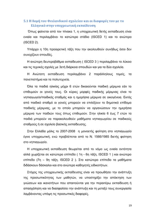 5.1 Η δομή του Φινλανδικού σχολείου και οι διαφορές του με το
Ελληνικό στην υποχρεωτική εκπαίδευση
Όπως φαίνεται από τον πίνακα 1, η υποχρεωτική 9ετής εκπαίδευση είναι
ενιαία και περιλαμβάνει το κατώτερο στάδιο (ISCED 1) και το ανώτερο
(ISCED 2).
Υπάρχει η 10η προαιρετική τάξη που την ακολουθούν συνήθως όσοι δεν
συνεχίζουν σπουδές.
Η ανώτερη δευτεροβάθμια εκπαίδευση ( ISCED 3 ) περιλαμβάνει το λύκειο
και τις τεχνικές σχολές με 3ετή διάρκεια σπουδών και για τα δύο σχολεία.
Η Ανώτατη εκπαίδευση περιλαμβάνει 2 παράλληλους τομείς, τα
πανεπιστήμια και τα πολυτεχνεία.
Όλα τα παιδιά ηλικίας μέχρι 6 ετών δικαιούνται παιδική μέριμνα εάν το
επιθυμούν οι γονείς τους. Οι κύριες μορφές παιδικής μέριμνας είναι το
νηπιαγωγείο/παιδικός σταθμός και η ημερήσια μέριμνα σε οικογένεια. Εκτός
από παιδικό σταθμό οι γονείς μπορούν να επιλέξουν το δημοτικό επίδομα
παιδικής μέριμνας, με το οποίο μπορούν να οργανώσουν την ημερήσια
μέριμνα των παιδιών τους όπως επιθυμούν. Στην ηλικία 6 έως 7 ετών τα
παιδιά μπορούν να παρακολουθούν μαθήματα νηπιαγωγείου σε παιδικούς
σταθμούς ή σε σχολείο βασικής εκπαίδευσης.
Στην Ελλάδα μόλις το 2007-2008 η μονοετής φοίτηση στο νηπιαγωγείο
έγινε υποχρεωτική, ενώ προβλέπεται από το Ν. 1566/1985 διετής φοίτηση
στο νηπιαγωγείο.
Η υποχρεωτική εκπαίδευση θεωρείται από το νόμο ως ενιαία οντότητα
αλλά χωρίζεται σε κατώτερο επίπεδο ( 1η - 6η τάξη, ISCED 1 ) και ανώτερο
επίπεδο (7η – 9η τάξη, ISCED 2 ). Στο κατώτερο επίπεδο τα μαθήματα
διδάσκουν δάσκαλοι και στο ανώτερο καθηγητές ειδικοτήτων.
Στόχος της υποχρεωτικής εκπαίδευσης είναι να προωθήσει την ανάπτυξη
της προσωπικότητας των μαθητών, να υποστηρίξει την απόκτηση των
γνώσεων και ικανοτήτων που απαιτούνται για την περαιτέρω εκπαίδευση ή
απασχόληση και να διασφαλίσει την ανάπτυξη και τη μεταξύ τους συνεργασία
λαμβάνοντας υπόψη τις προσωπικές διαφορές.
19
 
