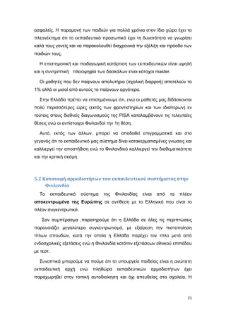 ασφαλείς. Η παραμονή των παιδιών για πολλά χρόνια στον ίδιο χώρο έχει το
πλεονέκτημα ότι το εκπαιδευτικό προσωπικό έχει τη δυνατότητα να γνωρίσει
καλά τους γονείς και να παρακολουθεί διαχρονικά την εξέλιξη και πρόοδο των
παιδιών τους.
Η επιστημονική και παιδαγωγική κατάρτιση των εκπαιδευτικών είναι υψηλή
και η συντριπτική πλειοψηφία των δασκάλων είναι κάτοχοι master.
Οι μαθητές που δεν παίρνουν απολυτήριο (σχολική διαρροή) αποτελούν το
1% αλλά οι μισοί από αυτούς το παίρνουν αργότερα.
Στην Ελλάδα πρέπει να επισημάνουμε ότι, ενώ οι μαθητές μας διδάσκονται
πολύ περισσότερες ώρες (εκτός των φροντιστηρίων και των ιδιαίτερων) εν
τούτοις στους διεθνείς διαγωνισμούς της PISA καταλαμβάνουν τις τελευταίες
θέσεις ενώ οι αντίστοιχοι Φινλανδοί την 1η θέση.
Αυτό, εκτός των άλλων, μπορεί να αποδοθεί επιγραμματικά και στο
γεγονός ότι το εκπαιδευτικό μας σύστημα δίνει κατακερματισμένες γνώσεις και
καλλιεργεί την αποστήθιση ενώ το Φινλανδικό καλλιεργεί την διαθεματικότητα
και την κριτική σκέψη.
5.2 Κατανομή αρμοδιοτήτων του εκπαιδευτικού συστήματος στην
Φινλανδία
Το εκπαιδευτικό σύστημα της Φινλανδίας είναι από τα πλέον
αποκεντρωμένα της Ευρώπης σε αντίθεση με το Ελληνικό που είναι το
πλέον συγκεντρωτικό.
Σαν συμπέρασμα ,παρατηρούμε ότι η Ελλάδα σε όλες τις περιπτώσεις
παρουσιάζει μεγαλύτερο συγκεντρωτισμό, με εξαίρεση την πιστοποίηση
τίτλων σπουδών, κατά την οποία η Ελλάδα παρέχει τον τίτλο μετά από
ενδοσχολικές εξετάσεις ενώ η Φινλανδία κατόπιν εξετάσεων εθνικού επιπέδου
με τεστ.
Συνοπτικά μπορούμε να πούμε ότι το υπουργείο παιδείας είναι η ανώτατη
εκπαιδευτική αρχή ενώ πληθώρα εκπαιδευτικών αρμοδιοτήτων έχει
παραχωρηθεί στην τοπική αυτοδιοίκηση και όχι απευθείας στα σχολεία. Η
21
 