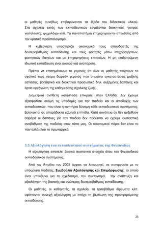οι μαθητές συνήθως επιβαρύνονται τα έξοδα του διδακτικού υλικού.
Στα σχολεία εκτός των εκπαιδευτικών εργάζονται διοικητικοί, γιατροί,
νοσηλευτές, ψυχολόγοι κλπ. Τα πανεπιστήμια επιχορηγούνται απευθείας από
τον κρατικό προϋπολογισμό.
Η κυβέρνηση υποστηρίζει οικονομικά τους σπουδαστές της
δευτεροβάθμιας εκπαίδευσης και τους φοιτητές μέσω επιχορηγήσεων,
φοιτητικών δανείων και με επιχορηγήσεις επιτοκίων. Η μη επιδοτούμενη
ιδιωτική εκπαίδευση είναι ουσιαστικά ανύπαρκτη.
Πρέπει να επισημάνουμε το γεγονός ότι όλοι οι μαθητές παίρνουν το
σχολικό τους γεύμα δωρεάν γεγονός που σημαίνει εγκαταστάσεις μαζικής
εστίασης, βοηθητικό και διοικητικό προσωπικό δηλ. αυξημένες δαπάνες και
άρτια οργάνωση της καθημερινής σχολικής ζωής.
∆ιαμετρικά αντίθετη κατάσταση επικρατεί στην Ελλάδα. ∆εν έχουμε
εξασφαλίσει ακόμη τις υποδομές για την παιδεία και οι αποδοχές των
εκπαιδευτικών, που είναι η κινητήρια δύναμη κάθε εκπαιδευτικού συστήματος,
βρίσκονται σε απαράδεκτα χαμηλά επίπεδα. Κατά συνέπεια αν δεν αυξηθούν
σοβαρά οι δαπάνες για την παιδεία δεν πρόκειται να έχουμε ουσιαστική
αναβάθμιση της παιδείας στον τόπο μας. Οι οικονομικοί πόροι δεν είναι το
παν αλλά είναι το πρωταρχικό.
5.5 Αξιολόγηση του εκπαιδευτικού συστήματος της Φινλανδίας
Η αξιολόγηση αποτελεί βασικό συστατικό στοιχείο όλου του Φινλανδικού
εκπαιδευτικού συστήματος.
Από τον Απρίλιο του 2003 άρχισε να λειτουργεί, σε συνεργασία με το
υπουργείο παιδείας, Συμβούλιο Αξιολόγησης και Επιμόρφωσης, το οποίο
είναι υπεύθυνο για το σχεδιασμό, τον συντονισμό, την ανάπτυξη και
αξιολόγηση της βασικής και ανώτερης δευτεροβάθμιας εκπαίδευσης.
Οι μαθητές, οι καθηγητές, τα σχολεία, τα τριτοβάθμια ιδρύματα κλπ.
υφίστανται συνεχή αξιολόγηση με στόχο τη βελτίωση της προσφερόμενης
εκπαίδευσης.
25
 