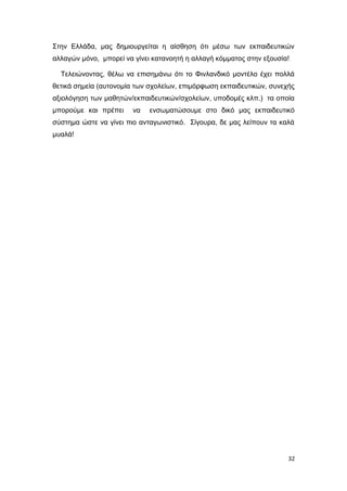 Στην Ελλάδα, μας δημιουργείται η αίσθηση ότι μέσω των εκπαιδευτικών
αλλαγών μόνο, μπορεί να γίνει κατανοητή η αλλαγή κόμματος στην εξουσία!
Τελειώνοντας, θέλω να επισημάνω ότι το Φινλανδικό μοντέλο έχει πολλά
θετικά σημεία (αυτονομία των σχολείων, επιμόρφωση εκπαιδευτικών, συνεχής
αξιολόγηση των μαθητών/εκπαιδευτικών/σχολείων, υποδομές κλπ.) τα οποία
μπορούμε και πρέπει να ενσωματώσουμε στο δικό μας εκπαιδευτικό
σύστημα ώστε να γίνει πιο ανταγωνιστικό. Σίγουρα, δε μας λείπουν τα καλά
μυαλά!
32
 