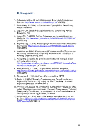 Βιβλιογραφία
1. Ανδριανουπολίτης, Κ. (nd). Ολόκληρο το Φινλανδικό Εκπαιδευτικό
Σύστημα. http://www.sonom.gr/upload/finsys.pdf (14/5/2011)
2. Βιταντζάκης, Ν. (2006) Η Ποιότητα στην Πρωτοβάθμια Εκπαίδευση.
Αθήνα: Interbooks
3. Ζαβλάνος, Μ. (2003) Η Ολική Ποιότητα στην Εκπαίδευση. Αθήνα:
Σταμούλης Α.Ε
4. Καζαντζής, Π. (2007). Διεθνές Πρόγραμμα για την Αξιολόγηση των
Μαθητών. http://www.kee.gr/attachments/file/PISA/vivlio%20PISA.pdf
(10/4/2011)
5. Καραγιάννης, Ι. (2010). Η βασική δομή του Φινλανδικού Εκπαιδευτικού
Συστήματος. http://karagiiv.blogspot.com/2010/02/blog-post_20.html
(14/5/2011)
6. Κουζάλης, Α. (2006). Επαγγελματική Επίσκεψη του Προέδρου και των
Μελών της Εκπαιδευτικής Υπηρεσίας στη Φινλανδία, Παράρτημα Δ.
Κύπρος: Ετήσια Έκθεση 2006
7. Λαζαρίδης, Θ. (2009). Το φινλανδικό εκπαιδευτικό σύστημα. Greek
university reform forum,
http://greekuniversityreform.wordpress.com/2009/01/31/το-φινλανδικό-
εκπαιδευτικό-σύστημα/ (9/5/2011)
8. Μπαμπινιώτης, Γ. (2006). Το φινλανδικό πρότυπο. Eduportal,
http://www.eduportal.gr/modules.php?name=News&file=article&sid=29
(14/5/2011)
9. Πανάρετος, Ι. (1999). Μελέτες – Έρευνες. Αθήνα: ΕΣΥΠ
10.Pepin, L. (1995) Η Συνεχής Επιμόρφωση των Εκπαιδευτικών στην
Ευρωπαϊκή Ένωση και στις Χώρες της ΕΖΕΣ/ του ΕΟΧ. Bruxelles:
Ευρωπαϊκή Μονάδα του EURUDICE
11. Φθενάκης, Β., (2009). Τα εκπαιδευτικά συστήματα στις αρχές του 21ου
αιώνα: Προκλήσεις και προοπτικές. Συνέδριο Παιδαγωγικού Τμήματος
Προσχολικής Εκπαίδευσης, σε συνεργασία με το Διδασκαλείο και την
Παιδαγωγική Εταιρεία της Ελλάδος. Ρέθυμνο
12.Χατζηνικήτα, Β. (2010). PISA 2006 Έκθεση Αποτελεσμάτων για την
Ελλάδα. http://www.kee.gr/attachments/file/PISA%202006%20Greek
%20Report.pdf (14/4/2011)
33
 
