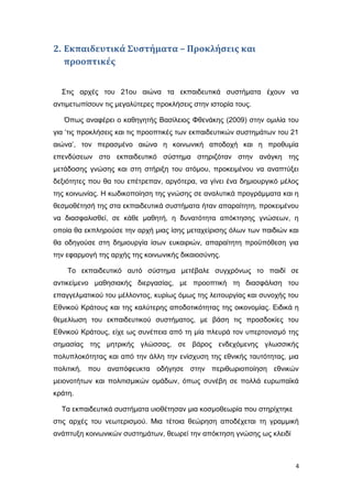 2. Εκπαιδευτικά Συστήματα – Προκλήσεις και
προοπτικές
Στις αρχές του 21ου αιώνα τα εκπαιδευτικά συστήματα έχουν να
αντιμετωπίσουν τις μεγαλύτερες προκλήσεις στην ιστορία τους.
Όπως αναφέρει ο καθηγητής Βασίλειος Φθενάκης (2009) στην ομιλία του
για ‘τις προκλήσεις και τις προοπτικές των εκπαιδευτικών συστημάτων του 21
αιώνα’, τον περασμένο αιώνα η κοινωνική αποδοχή και η προθυμία
επενδύσεων στο εκπαιδευτικό σύστημα στηριζόταν στην ανάγκη της
μετάδοσης γνώσης και στη στήριξη του ατόμου, προκειμένου να αναπτύξει
δεξιότητες που θα του επέτρεπαν, αργότερα, να γίνει ένα δημιουργικό μέλος
της κοινωνίας. Η κωδικοποίηση της γνώσης σε αναλυτικά προγράμματα και η
θεσμοθέτησή της στα εκπαιδευτικά συστήματα ήταν απαραίτητη, προκειμένου
να διασφαλισθεί, σε κάθε μαθητή, η δυνατότητα απόκτησης γνώσεων, η
οποία θα εκπληρούσε την αρχή μιας ίσης μεταχείρισης όλων των παιδιών και
θα οδηγούσε στη δημιουργία ίσων ευκαιριών, απαραίτητη προϋπόθεση για
την εφαρμογή της αρχής της κοινωνικής δικαιοσύνης.
Το εκπαιδευτικό αυτό σύστημα μετέβαλε συγχρόνως το παιδί σε
αντικείμενο μαθησιακής διεργασίας, με προοπτική τη διασφάλιση του
επαγγελματικού του μέλλοντος, κυρίως όμως της λειτουργίας και συνοχής του
Εθνικού Κράτους και της καλύτερης αποδοτικότητας της οικονομίας. Ειδικά η
θεμελίωση του εκπαιδευτικού συστήματος, με βάση τις προσδοκίες του
Εθνικού Κράτους, είχε ως συνέπεια από τη μία πλευρά τον υπερτονισμό της
σημασίας της μητρικής γλώσσας, σε βάρος ενδεχόμενης γλωσσικής
πολυπλοκότητας και από την άλλη την ενίσχυση της εθνικής ταυτότητας, μια
πολιτική, που αναπόφευκτα οδήγησε στην περιθωριοποίηση εθνικών
μειονοτήτων και πολιτισμικών ομάδων, όπως συνέβη σε πολλά ευρωπαϊκά
κράτη.
Τα εκπαιδευτικά συστήματα υιοθέτησαν μια κοσμοθεωρία που στηρίχτηκε
στις αρχές του νεωτερισμού. Μια τέτοια θεώρηση αποδέχεται τη γραμμική
ανάπτυξη κοινωνικών συστημάτων, θεωρεί την απόκτηση γνώσης ως κλειδί
4
 