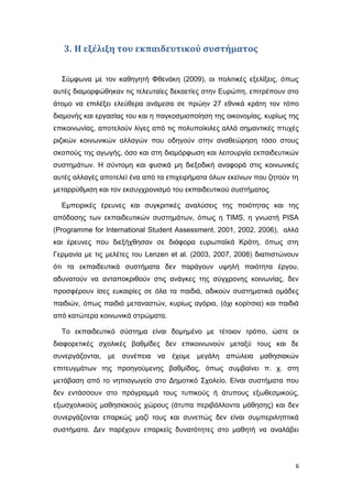 3. Η εξέλιξη του εκπαιδευτικού συστήματος
Σύμφωνα με τον καθηγητή Φθενάκη (2009), οι πολιτικές εξελίξεις, όπως
αυτές διαμορφώθηκαν τις τελευταίες δεκαετίες στην Ευρώπη, επιτρέπουν στο
άτομο να επιλέξει ελεύθερα ανάμεσα σε πρώην 27 εθνικά κράτη τον τόπο
διαμονής και εργασίας του και η παγκοσμιοποίηση της οικονομίας, κυρίως της
επικοινωνίας, αποτελούν λίγες από τις πολυποίκιλες αλλά σημαντικές πτυχές
ριζικών κοινωνικών αλλαγών που οδηγούν στην αναθεώρηση τόσο στους
σκοπούς της αγωγής, όσο και στη διαμόρφωση και λειτουργία εκπαιδευτικών
συστημάτων. Η σύντομη και φυσικά μη διεξοδική αναφορά στις κοινωνικές
αυτές αλλαγές αποτελεί ένα από τα επιχειρήματα όλων εκείνων που ζητούν τη
μεταρρύθμιση και τον εκσυγχρονισμό του εκπαιδευτικού συστήματος.
Εμπειρικές έρευνες και συγκριτικές αναλύσεις της ποιότητας και της
απόδοσης των εκπαιδευτικών συστημάτων, όπως η ΤΙMS, η γνωστή PISA
(Programme for International Student Assessment, 2001, 2002, 2006), αλλά
και έρευνες που διεξήχθησαν σε διάφορα ευρωπαϊκά Κράτη, όπως στη
Γερμανία με τις μελέτες του Lenzen et al. (2003, 2007, 2008) διαπιστώνουν
ότι τα εκπαιδευτικά συστήματα δεν παράγουν υψηλή ποιότητα έργου,
αδυνατούν να ανταποκριθούν στις ανάγκες της σύγχρονης κοινωνίας, δεν
προσφέρουν ίσες ευκαιρίες σε όλα τα παιδιά, αδικούν συστηματικά ομάδες
παιδιών, όπως παιδιά μεταναστών, κυρίως αγόρια, (όχι κορίτσια) και παιδιά
από κατώτερα κοινωνικά στρώματα.
Το εκπαιδευτικό σύστημα είναι δομημένο με τέτοιον τρόπο, ώστε οι
διαφορετικές σχολικές βαθμίδες δεν επικοινωνούν μεταξύ τους και δε
συνεργάζονται, με συνέπεια να έχομε μεγάλη απώλεια μαθησιακών
επιτευγμάτων της προηγούμενης βαθμίδας, όπως συμβαίνει π. χ. στη
μετάβαση από το νηπιαγωγείο στο Δημοτικό Σχολείο. Είναι συστήματα που
δεν εντάσσουν στο πρόγραμμά τους τυπικούς ή άτυπους εξωθεσμικούς,
εξωσχολικούς μαθησιακούς χώρους (άτυπα περιβάλλοντα μάθησης) και δεν
συνεργάζονται επαρκώς μαζί τους και συνεπώς δεν είναι συμπεριληπτικά
συστήματα. Δεν παρέχουν επαρκείς δυνατότητες στο μαθητή να αναλάβει
6
 