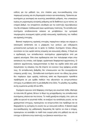 ευθύνη για την μάθησή του, στο πλαίσιο μιας συν-οικοδόμησης στην
παραγωγή γνώσης και στη δημιουργία εννοιών και κατανόησης. Πρόκειται για
συστήματα με ανεπαρκή και συνεπώς ακατάλληλη ρύθμιση, που υπακούουν
κυρίως σε μηχανισμούς κεντρικής ρύθμισης και δε διαθέτουν ως εκ τούτου, σε
επαρκή βαθμό, την απαραίτητη ελευθερία για την ανάπτυξη πρωτοβουλιών
που θα απέφεραν παιδαγωγικό έργο υψηλότερης ποιότητας. Τα εκπαιδευτικά
συστήματα αποδεικνύονται ανίκανα να μεταβάλλουν την εμπειρικά
τεκμηριωμένη συνειρμική σχέση μεταξύ κοινωνικής προέλευσης του παιδιού
και σχολικής επιτυχίας.
Βασικοί παράγοντες σχολικής επιτυχίας παραμένουν ακόμη και σήμερα η
οικονομική κατάσταση και η μόρφωση των γονέων, μια ενδεχόμενη
μεταναστευτική εμπειρία και το φύλο το παιδιού. Συστήματα τέτοιου είδους
συντελούν σε ένα υψηλό κόστος ατομικής και κοινωνικής αδικίας. Η δομή και
ο σχεδιασμός των εκπαιδευτικών συστημάτων χαρακτηρίζεται από μια
εμφανή ασυνέχεια. Όλα είναι σχεδιασμένα σαν ένα πολυόροφο κτίριο στην
κατασκευή του οποίου, ανά όροφο, εργάστηκαν διαφορετικοί αρχιτέκτονες. Ο
εκάστοτε αρχιτέκτονας πραγματοποίησε το δικό του σχέδιο αλλά όλοι μαζί
λησμόνησαν τις κλίμακες που θα έπρεπε να ενώνουν τους ορόφους μεταξύ
τους. Οι εκπαιδευτικές βαθμίδες δεν επικοινωνούν και δεν συνεργάζονται
επαρκώς μεταξύ τους. Εκπαιδευτικά συστήματα αυτού του είδους όχι μόνον
δεν παράγουν έργο υψηλής ποιότητας αλλά και δημιουργούν πρόσθετα
προβλήματα σε μια ομάδα παιδιών που αδυνατούν να αντιμετωπίσουν
επιτυχώς τη μετάβαση από τη μια βαθμίδα στην άλλη. Το μέγεθος της ομάδας
αυτής κυμαίνεται μεταξύ 20 και 48%.
Ευρήματα ερευνών από διάφορες επιστήμες και γνωστικά πεδία, ιδιαίτερα
τα τελευταία 20 χρόνια, θέτουν το θέμα της μεταρρύθμισης του εκπαιδευτικού
συστήματος ολοένα και πιο έντονα. Το παιδί χρειάζεται στήριξη, έτσι, ώστε να
μάθει να ερευνά τα γνωστικά πεδία, να αναζητεί την κατάλληλη γνώση, να την
χρησιμοποιεί επιτυχώς, προκειμένου να αντιμετωπίσει ένα πρόβλημα και να
διαχειρίζεται τις εμπειρίες-τη γνώση του με κοινωνική ευθύνη. Η βασική αρχή
συν-οικοδόμησης της μαθησιακής διεργασίας θα πρέπει να είναι ο στόχος,
προκειμένου να αναλάβει το παιδί έναν ενεργό ρόλο στη μάθησή του και να
επιτύχει το βέλτιστο στην ανάπτυξη των βασικών ικανοτήτων του.
7
 
