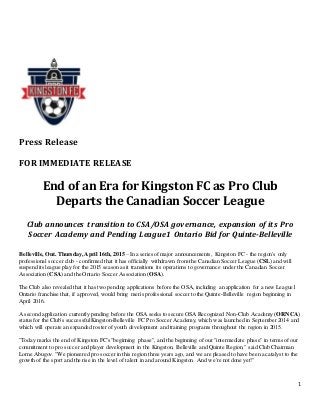 1
Press Release
FOR IMMEDIATE RELEASE
End of an Era for Kingston FC as Pro Club
Departs the Canadian Soccer League
Club announces transition to CSA/OSA governance, expansion of its Pro
Soccer Academy and Pending League1 Ontario Bid for Quinte-Belleville
Belleville, Ont. Thursday, April 16th, 2015 – In a series of major announcements, Kingston FC - the region's only
professional soccer club - confirmed that it has officially withdrawn from the Canadian Soccer League (CSL) and will
suspend its league play for the 2015 season as it transitions its operations to governance under the Canadian Soccer
Association (CSA) and the Ontario Soccer Association (OSA).
The Club also revealed that it has two pending applications before the OSA, including an application for a new League1
Ontario franchise that, if approved, would bring men's professional soccer to the Quinte-Belleville region beginning in
April 2016.
A second application currently pending before the OSA seeks to secure OSA Recognized Non-Club Academy (ORNCA)
status for the Club's successfulKingston-Belleville FC Pro Soccer Academy,which was launched in September 2014 and
which will operate an expanded roster of youth development and training programs throughout the region in 2015.
"Today marks the end of Kingston FC's "beginning phase", and the beginning of our "intermediate phase" in terms of our
commitment to pro soccer and player development in the Kingston, Belleville and Quinte Region," said Club Chairman
Lorne Abugov. "We pioneered pro soccer in this region three years ago, and we are pleased to have been a catalyst to the
growth of the sport and the rise in the level of talent in and around Kingston. And we're not done yet!"
 