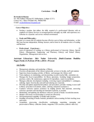 Curriculum – VitaeFFFFDSDFSDFSDF
Dr.Swadesh Sharma
S/o. Shri Sudheer Sharma19/1 Subhashpura ,Lalitpur (U.P.)
Contact No.:- Mob.-07836067140, 9968467490
E-mail: swadeshsharma13@gmail.com
Career Objective:-
 Seeking a position that utilizes the skills required of a professional Librarian with an
emphasis on Library Services to teenaged patrons and apply my skills and experience as a
Librarian in a dynamic and service oriented environment.

 Goals and Philosophy:-
My goal is to ensure that all students become effective users of ideas and information, so that
they may become independent, lifelong learners, and to foster in all students a love of reading
and literature
 Professional Experience:- 15
years of experience of working as a Library professional in University Library, Special
Library (Management, Engineering and Pharmacy Library) and School Library
Organization, Management and services.
Assistant Librarian:- Shiv Nadar University ,Dadri.Gautam Buddha
Nagar,Noida (U.P).from 29 De c.2014---Present
Job Profile:
 Management, planning and monitoring of library.
 Oversees all operations of the Library and provide services to faculty, staff and students
 Supervises house-keeping activities of library .and manages the Library staff.
 Train employees in maintaining and documenting records/voucher/bills, orientation etc.
 Manages the fiscal responsibilities for library operations. Including budget preparation,
purchase, orders, file maintenance, approval of expenditure, report reconciliation..
 Manages collection development including reviewing request and publisher’s catalogues,
soliciting inputs from faculty and staff and ordering new materials.
 Develop and updates departmental policies and procedures, provides training to new staff
in library procedure (Circulation, duties, shelving and patron assistance.)
 Conducts reference /patron assistance by helping patrons find materials, answering
reference questions and checking out materials to patrons, as needed.
 Maintaining and updating the databases with new arrivals of books /records/documents.
 Monitor and ensure record keeping is carried out effectively .
 Well demonstrated capability to handle multi location.
 Handling all stacking of books Journals, periodicals and accounting for their stocking issue
and return.
 Acquisition, processing, classification, cataloguing, organizing, managing and
preservation of library collection (books, magazine, CDs cassettes, audio & video etc)
 
