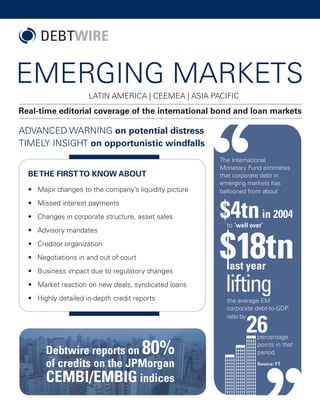 EMERGING MARKETS
Real-time editorial coverage of the international bond and loan markets
LATIN AMERICA | CEEMEA | ASIA PACIFIC
•	 Major changes to the company’s liquidity picture
•	 Missed interest payments
•	 Changes in corporate structure, asset sales
•	 Advisory mandates
•	 Creditor organization
•	 Negotiations in and out of court
•	 Business impact due to regulatory changes
•	 Market reaction on new deals, syndicated loans
•	 Highly detailed in-depth credit reports
BETHE FIRSTTO KNOW ABOUT
ADVANCED WARNING on potential distress
TIMELY INSIGHT on opportunistic windfalls
Debtwire reports on 80%
of credits on the JPMorgan
CEMBI/EMBIG indices
 