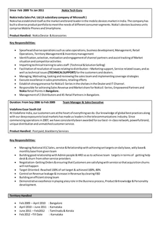 Since Feb 2009 To Jan 2011 Nokia Tech Guru
Nokia India SalesPvt. Ltd.(A subsidiarycompany of Microsoft )
Nokiahasestablisheditself asthe marketandbrand leaderinthe mobile devicesmarketinIndia.The companyhas
builta diverse productportfoliotomeetthe needsof differentconsumersegments.Nokia’sdevicesbusinessunits
comprise Mobile PhonesandSmartphone.
Product Handled: NokiaDevice &Accessories
Key Responsibilities:
 Spearheaddiverseoperationssuchas salesoperations,businessdevelopment,Management,Retail
Operations,TerritoryManagement&Inventorymanagement
 Identification,selection,motivationandengagementof channel partners andassisttrackingof Market
situationandcompetitoractivities
 Impartingtechnical trainingtosalesstaff (Technical &SolutionSelling)
 Facilitationof resolutionof issuesrelatingtodistribution –Marketingsupport,Service relatedissues,andas
well astechnical issues (TECHNICALSUPPORT) forthe customersand dealers.
 Managing,Motivating,taskingandreviewingthe salesteamandimplementingcoverage strategies
 Execute excellence insalespromotions,retailingefforts
 Establishstrongpresence forNokiaE-Seriesinthe shelvesinthe DealerandIT Channel.
 Responsible forachievingSalesRevenue andMarketshare forNokiaE-Series,EmpoweredPartnersand
Nokia Retail Pointsin Bangalore.
 Managementof 2 Distributorsand45 Retail PartnersinBangalore.
Duration: From Sep 2006 to Feb 2009 Team Manager & SalesExecutive
Vodafone Essar South Ltd
At Vodafone India,ourcustomersare atthe heart of everythingwe do.Ourknowledge of global bestpracticesalong
withour deepexposuretolocal marketshasmade us leadersinthe telecommunications industry.Since
commencingoperationsin2007, we have consistentlybeenawardedforourbest-in-classnetwork,powerfulbrand,
unique distributionandunmatchedcustomerservice.
Product Handled: Postpaid,blackberryServices
Key Responsibilities:
 Managing National ACSales,service &Relationshipwithachievingsettargetsondailybase,wklybase&
monthlybase fromgiventeam
 BuildinggoodrelationshipwithAdminpeople &HRD soas to achieve team targetsin termsof gettinghelp
desk& churn fromotherservice providers
 Negotiation- GettingOrders&ensuringthatCustomersare satisfyingwithservice sothatacquisitionchurns
will nothappen
 Target Oriented -Reached130%of settarget & achieved100%,80%
 Control onRevenue leakage &increase inRevenue byclearingFBD
 Buildinganefficientstrongteam
 Demonstrative excellence inplayingakeyrole inthe Businessprocess,Product&Knowledge &Personality
development.
Territory Handled
 Feb2009 – April 2010 : Bangalore
 April 2010 – June 2011 : Karnataka
 June 2011 – Feb2012 : Tamilnadu& Kerala
 Feb2012 –Till Date : Karnataka
 