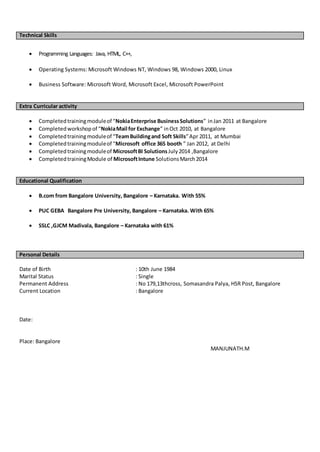 Technical Skills
 Programming Languages: Java, HTML, C++,
 Operating Systems: Microsoft Windows NT, Windows 98, Windows 2000, Linux
 Business Software: Microsoft Word, Microsoft Excel, Microsoft PowerPoint
Extra Curricular activity
 Completedtrainingmoduleof “NokiaEnterprise BusinessSolutions” inJan 2011 at Bangalore
 Completedworkshopof “NokiaMail for Exchange” inOct 2010, at Bangalore
 Completedtrainingmoduleof “TeamBuildingand Soft Skills”Apr 2011, at Mumbai
 Completedtrainingmoduleof “Microsoft office 365 booth ” Jan 2012, at Delhi
 Completedtrainingmoduleof MicrosoftBI Solutions July2014 ,Bangalore
 CompletedtrainingModule of MicrosoftIntune SolutionsMarch2014
Educational Qualification
 B.com from Bangalore University, Bangalore – Karnataka. With 55%
 PUC GEBA Bangalore Pre University, Bangalore – Karnataka. With 65%
 SSLC ,GJCM Madivala, Bangalore – Karnataka with 61%
Personal Details
Date of Birth : 10th June 1984
Marital Status : Single
Permanent Address : No 179,13thcross, Somasandra Palya, HSR Post, Bangalore
Current Location : Bangalore
Date:
Place: Bangalore
MANJUNATH.M
 