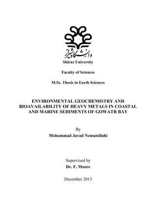 Shiraz University
Faculty of Sciences
M.Sc. Thesis in Earth Sciences
ENVIRONMENTAL GEOCHEMISTRY AND
BIOAVAILABILITY OF HEAVY METALS IN COASTAL
AND MARINE SEDIMENTS OF GOWATR BAY
By
Mohammad Javad Nematollahi
Supervised by
Dr. F. Moore
December 2013
 
