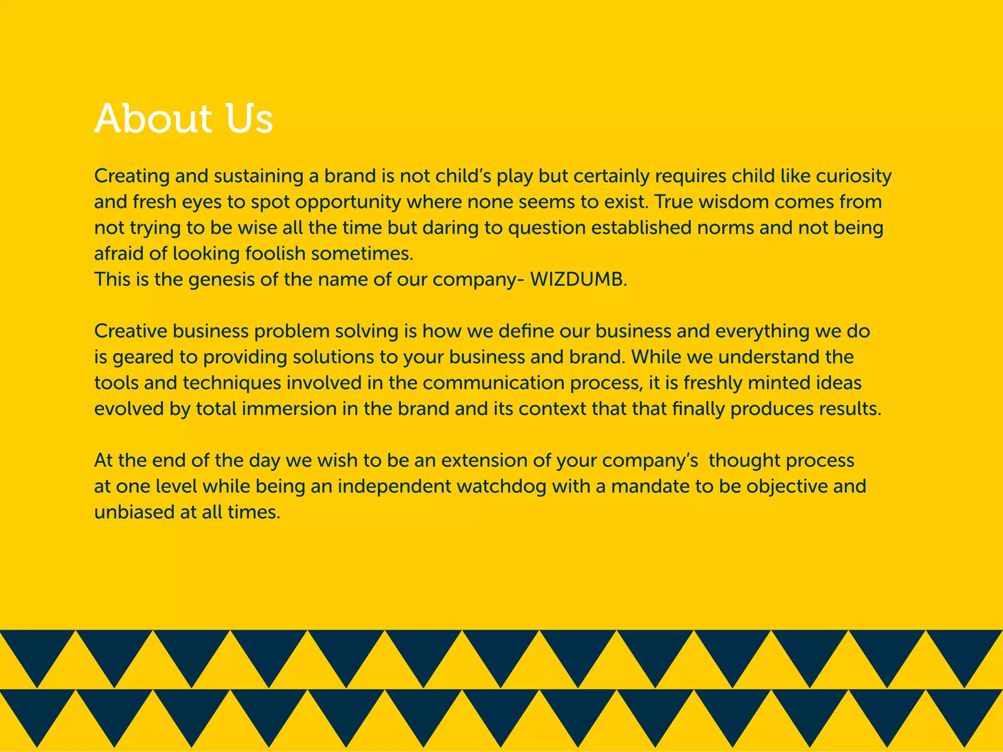 Creating and sustaining a brand is not child’s play but certainly requires child like curiosity
and fresh eyes to spot opportunity where none seems to exist. True wisdom comes from
not trying to be wise all the time but daring to question established norms and not being
afraid of looking foolish sometimes.
This is the genesis of the name of our company- WIZDUMB.
Creative business problem solving is how we deﬁne our business and everything we do
is geared to providing solutions to your business and brand. While we understand the
tools and techniques involved in the communication process, it is freshly minted ideas
evolved by total immersion in the brand and its context that that ﬁnally produces results.
At the end of the day we wish to be an extension of your company’s thought process
at one level while being an independent watchdog with a mandate to be objective and
unbiased at all times.
 