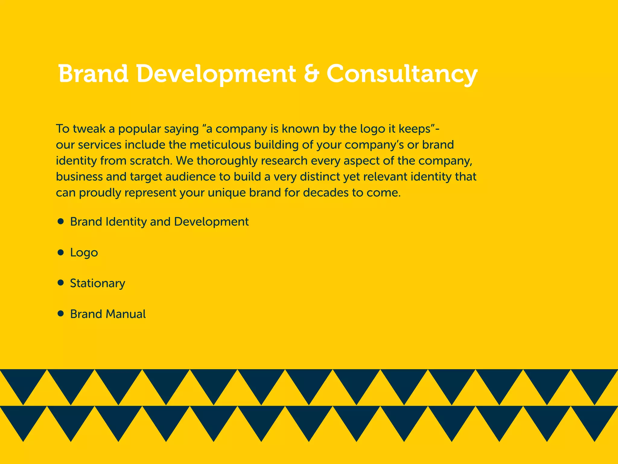 Brand Development & Consultancy
To tweak a popular saying “a company is known by the logo it keeps”-
our services include the meticulous building of your company’s or brand
identity from scratch. We thoroughly research every aspect of the company,
business and target audience to build a very distinct yet relevant identity that
can proudly represent your unique brand for decades to come.
Brand Identity and Development
Logo
Stationary
Brand Manual
 