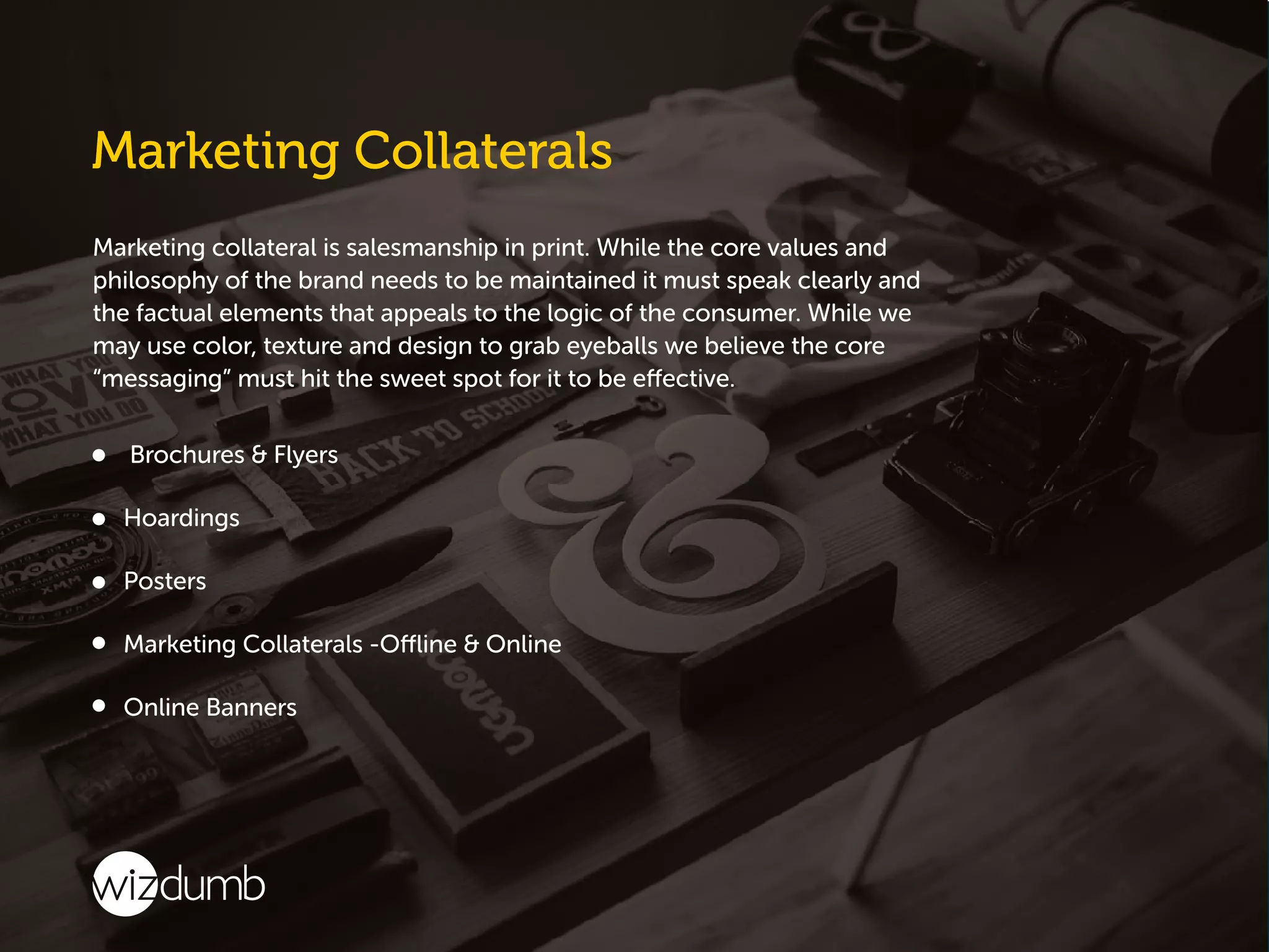 Marketing collateral is salesmanship in print. While the core values and
philosophy of the brand needs to be maintained it must speak clearly and
the factual elements that appeals to the logic of the consumer. While we
may use color, texture and design to grab eyeballs we believe the core
“messaging” must hit the sweet spot for it to be effective.
Brochures & Flyers
Hoardings
Posters
Marketing Collaterals -Offline & Online
Online Banners
 